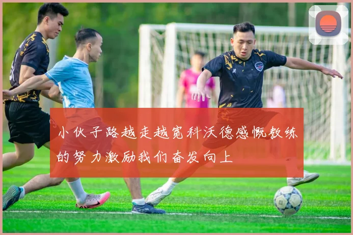 小伙子路越走越宽科沃德感慨教练的努力激励我们奋发向上