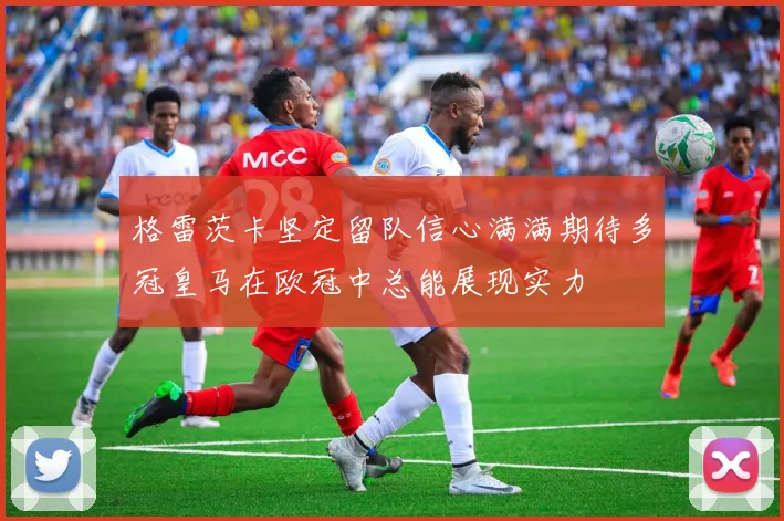 格雷茨卡坚定留队信心满满期待多冠皇马在欧冠中总能展现实力