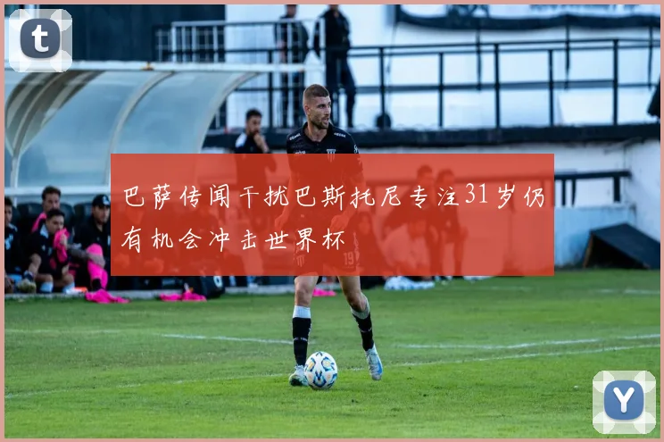 巴萨传闻干扰巴斯托尼专注31岁仍有机会冲击世界杯