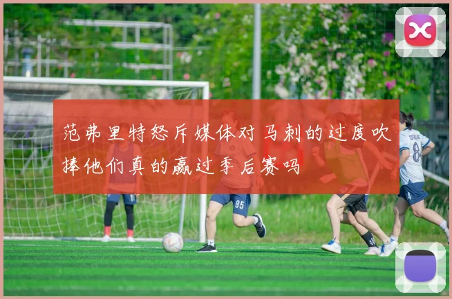 范弗里特怒斥媒体对马刺的过度吹捧他们真的赢过季后赛吗