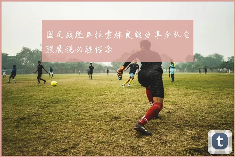 国足战胜库拉索林良铭分享全队合照展现必胜信念