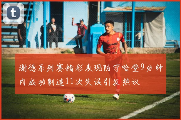 谢德系列赛精彩表现防守哈登9分钟内成功制造11次失误引发热议