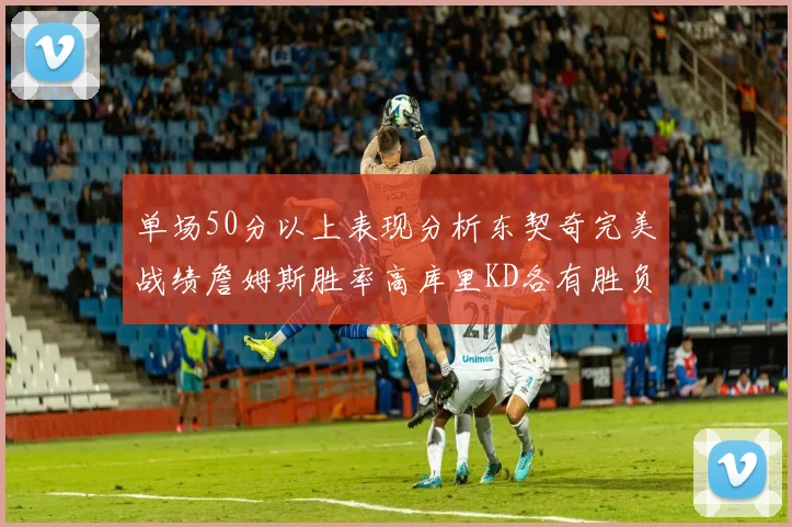 单场50分以上表现分析东契奇完美战绩詹姆斯胜率高库里KD各有胜负记录
