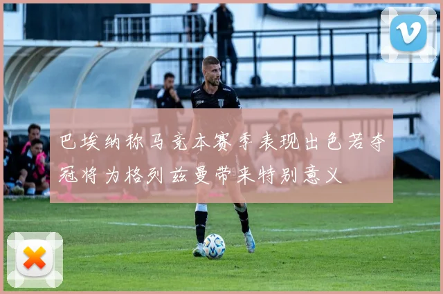 巴埃纳称马竞本赛季表现出色若夺冠将为格列兹曼带来特别意义