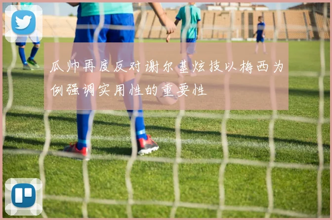 瓜帅再度反对谢尔基炫技以梅西为例强调实用性的重要性