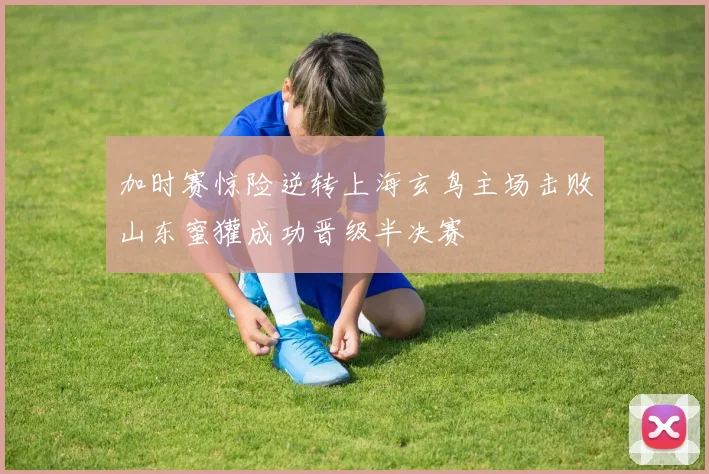 加时赛惊险逆转上海玄鸟主场击败山东蜜獾成功晋级半决赛
